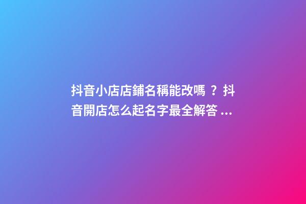 抖音小店店鋪名稱能改嗎？抖音開店怎么起名字最全解答！
